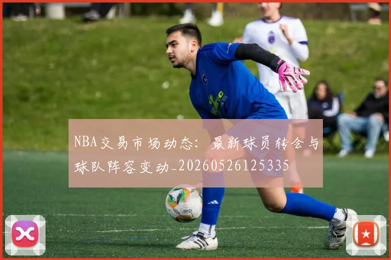 NBA交易市场动态：最新球员转会与球队阵容变动_20260526125335