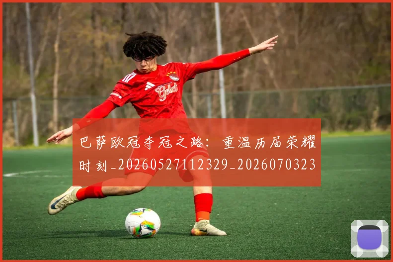 巴萨欧冠夺冠之路：重温历届荣耀时刻_20260527112329_20260703234451