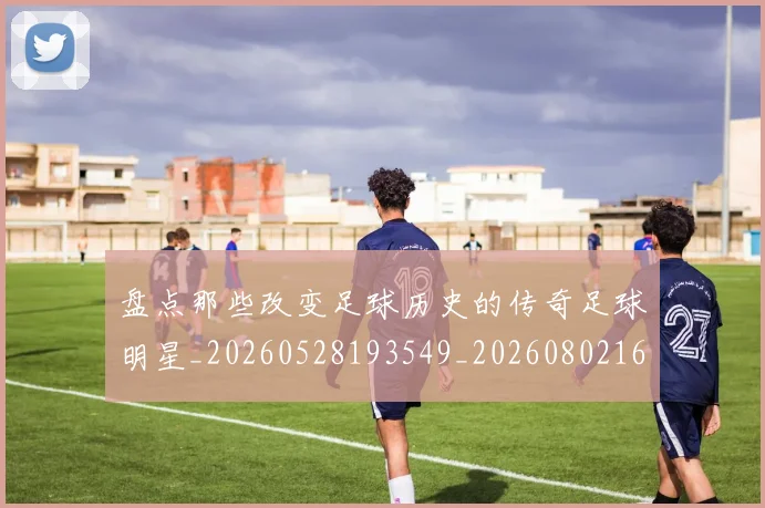 盘点那些改变足球历史的传奇足球明星_20260528193549_20260802164000