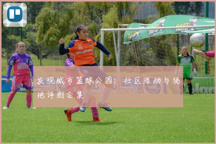 发现城市篮球公园:社区活动与场地评测合集