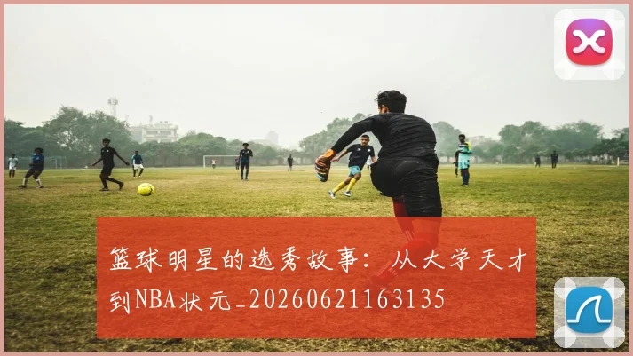 篮球明星的选秀故事：从大学天才到NBA状元_20260621163135