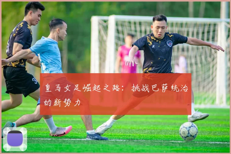 皇马女足崛起之路：挑战巴萨统治的新势力