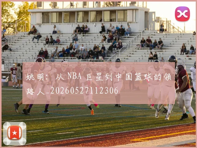 姚明：从 NBA 巨星到中国篮球的领路人_20260527112306