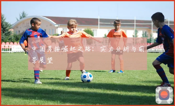 中国男排崛起之路：实力分析与前景展望