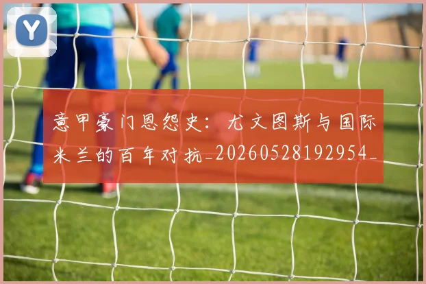 意甲豪门恩怨史:尤文图斯与国际米兰的百年对抗_20260528192954_20260723180604