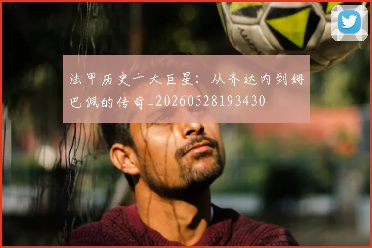 法甲历史十大巨星：从齐达内到姆巴佩的传奇_20260528193430
