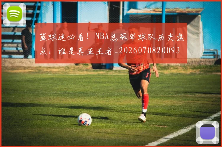 篮球迷必看！NBA总冠军球队历史盘点，谁是真正王者_20260708200939_20260803142042