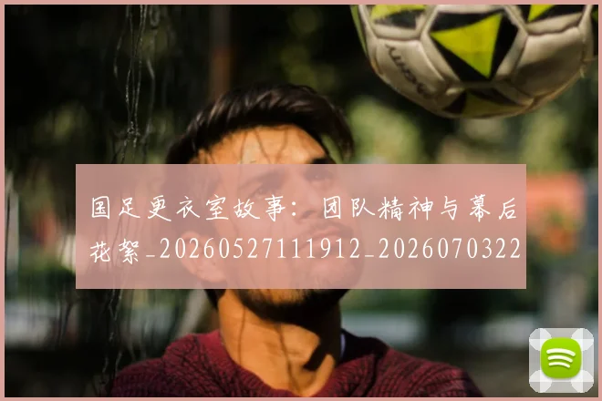 国足更衣室故事:团队精神与幕后花絮_20260527111912_20260703224012