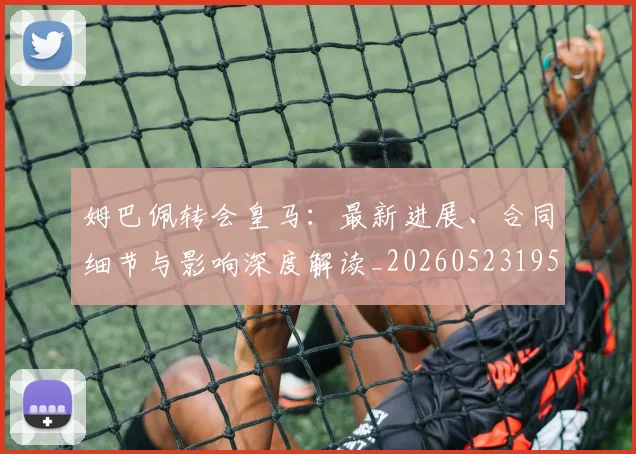 姆巴佩转会皇马:最新进展、合同细节与影响深度解读_20260523195703_20260720190910