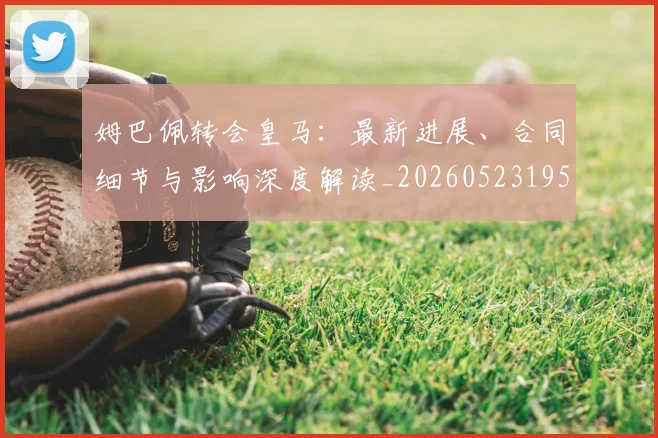 姆巴佩转会皇马：最新进展、合同细节与影响深度解读_20260523195703_20260720190910