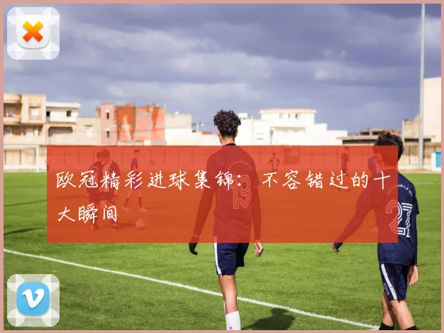 欧冠精彩进球集锦:不容错过的十大瞬间