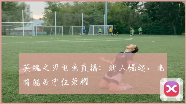 英魂之刃电竞直播:新人崛起,老将能否守住荣耀