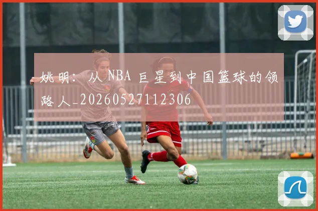 姚明：从 NBA 巨星到中国篮球的领路人_20260527112306