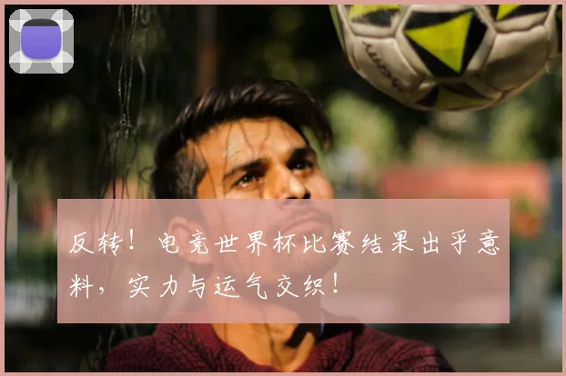 反转！电竞世界杯比赛结果出乎意料，实力与运气交织！