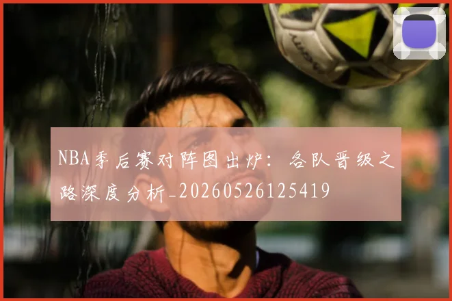 NBA季后赛对阵图出炉：各队晋级之路深度分析_20260526125419