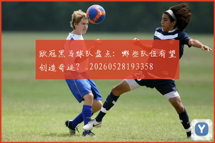 欧冠黑马球队盘点：哪些队伍有望创造奇迹？_20260528193358