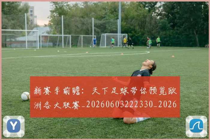 新赛季前瞻:天下足球带你预览欧洲各大联赛_20260603222330_20260707021031_20260731171850