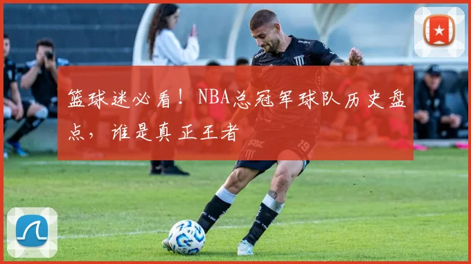 篮球迷必看！NBA总冠军球队历史盘点，谁是真正王者