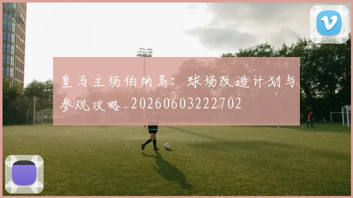 皇马主场伯纳乌：球场改造计划与参观攻略_20260603222702