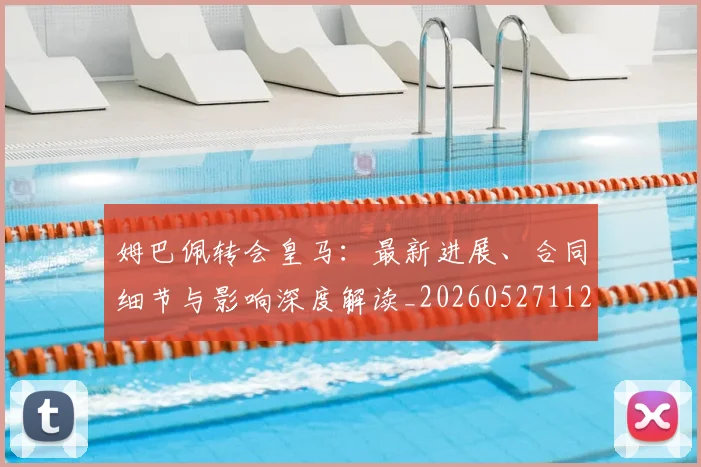 姆巴佩转会皇马：最新进展、合同细节与影响深度解读_20260527112219_20260703232316