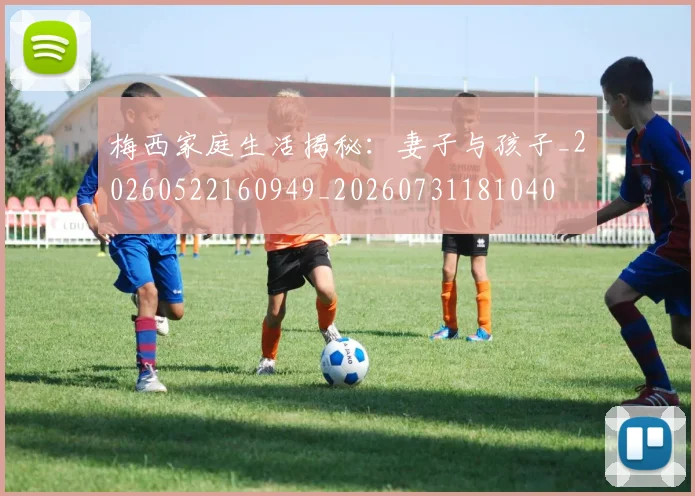 梅西家庭生活揭秘:妻子与孩子_20260522160949_20260731181040