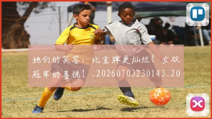 她们的笑容,比金牌更灿烂!女双冠军的喜悦!_20260703230143_20260719173141