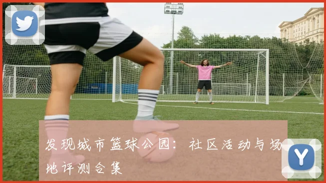 发现城市篮球公园：社区活动与场地评测合集