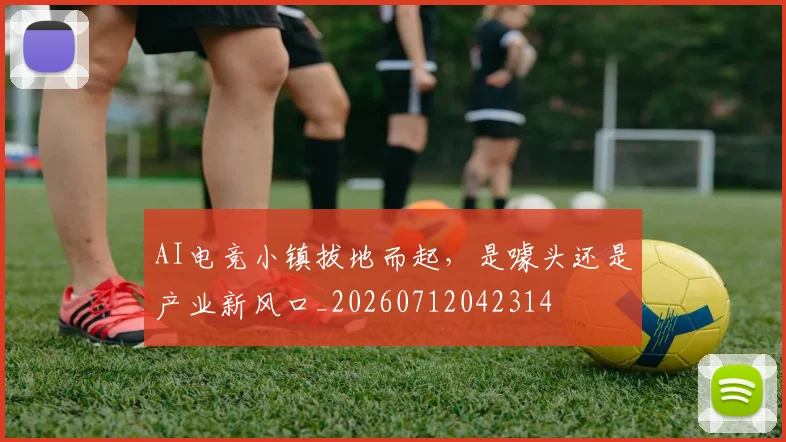 AI电竞小镇拔地而起，是噱头还是产业新风口_20260712042314