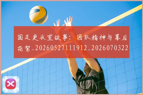 国足更衣室故事:团队精神与幕后花絮_20260527111912_20260703224012