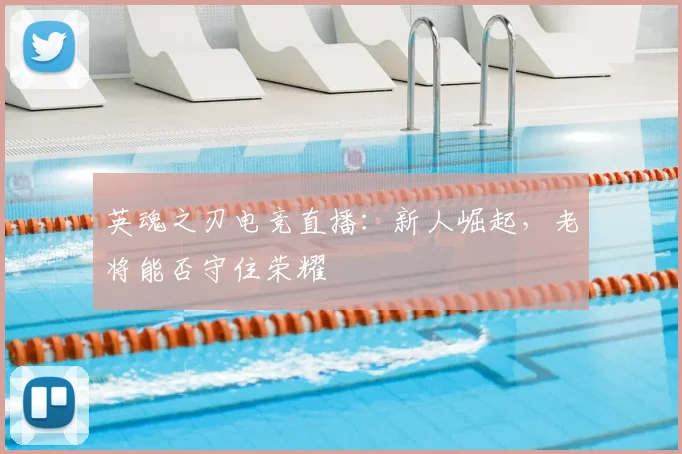 英魂之刃电竞直播：新人崛起，老将能否守住荣耀