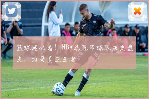 篮球迷必看！NBA总冠军球队历史盘点，谁是真正王者