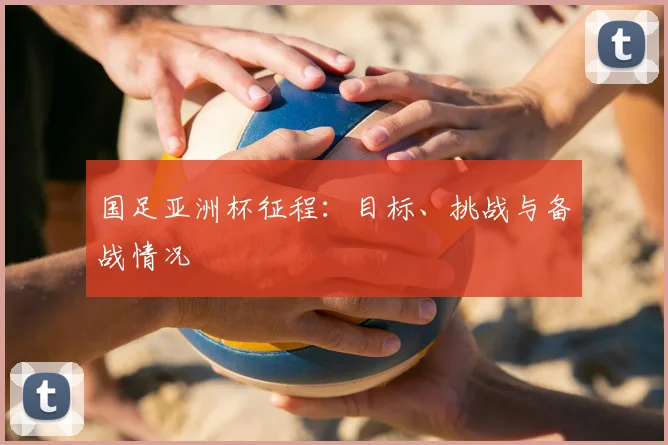 国足亚洲杯征程：目标、挑战与备战情况