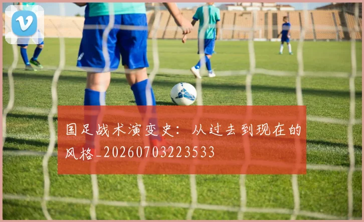国足战术演变史：从过去到现在的风格_20260703223533