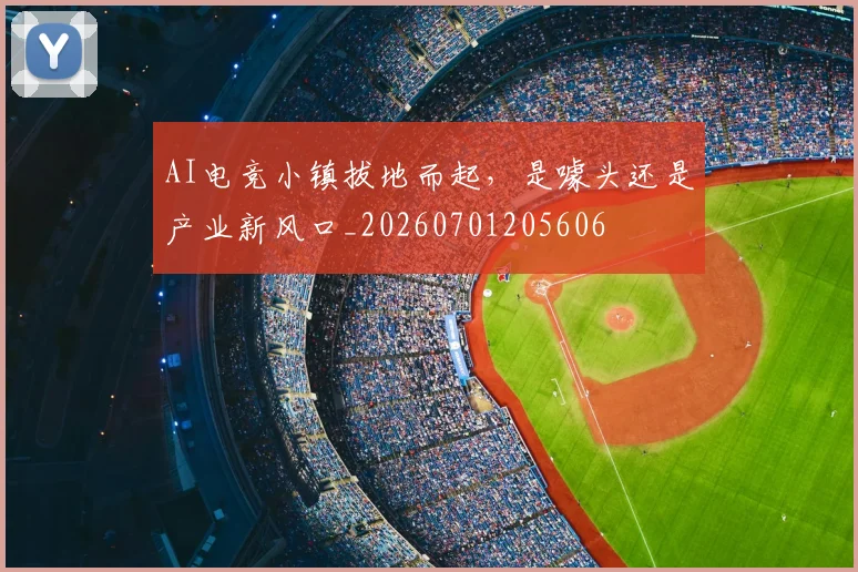 AI电竞小镇拔地而起，是噱头还是产业新风口_20260701205606
